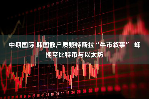 中期国际 韩国散户质疑特斯拉“牛市叙事”  蜂拥至比特币与以太坊