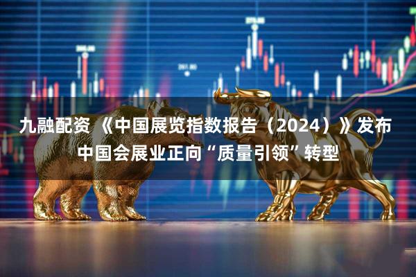 九融配资 《中国展览指数报告（2024）》发布 中国会展业正向“质量引领”转型