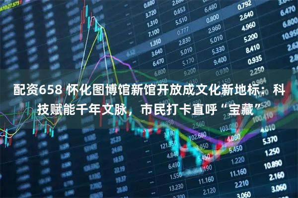 配资658 怀化图博馆新馆开放成文化新地标：科技赋能千年文脉，市民打卡直呼“宝藏”