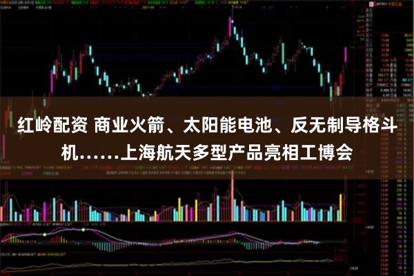 红岭配资 商业火箭、太阳能电池、反无制导格斗机……上海航天多型产品亮相工博会