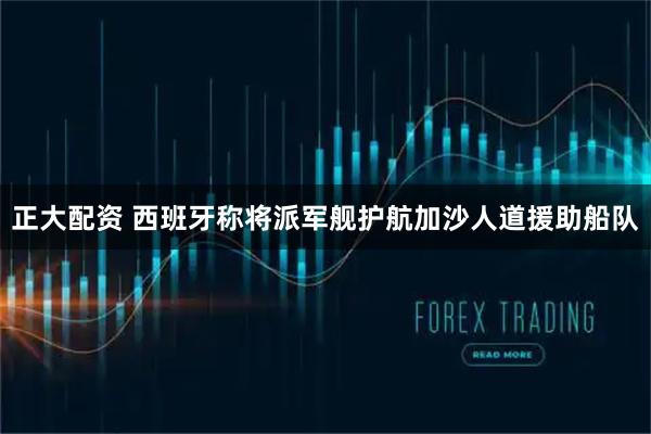 正大配资 西班牙称将派军舰护航加沙人道援助船队