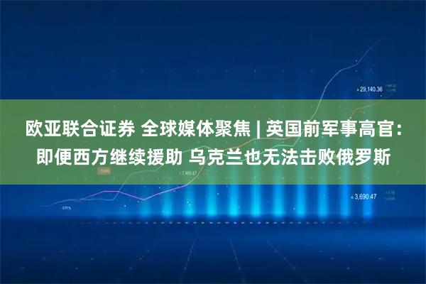 欧亚联合证券 全球媒体聚焦 | 英国前军事高官：即便西方继续援助 乌克兰也无法击败俄罗斯