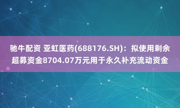 驰牛配资 亚虹医药(688176.SH)：拟使用剩余超募资金8704.07万元用于永久补充流动资金