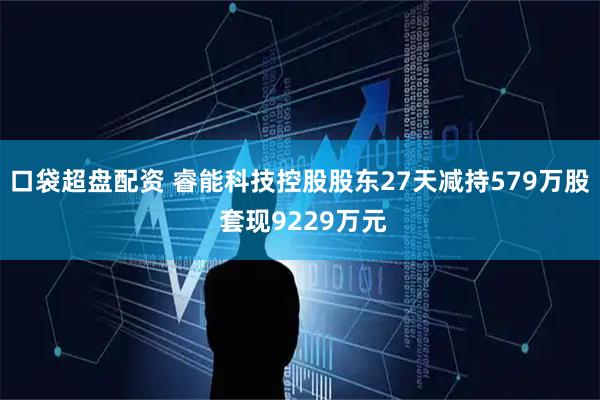 口袋超盘配资 睿能科技控股股东27天减持579万股 套现9229万元