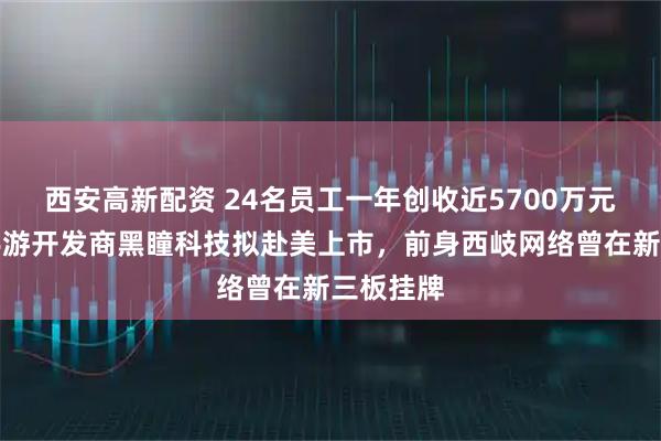西安高新配资 24名员工一年创收近5700万元！香港手游开发商黑瞳科技拟赴美上市，前身西岐网络曾在新三板挂牌