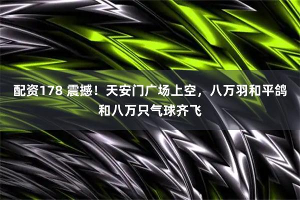 配资178 震撼！天安门广场上空，八万羽和平鸽和八万只气球齐飞