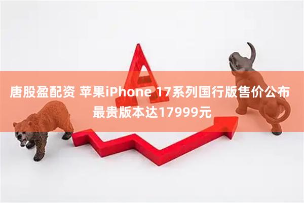 唐股盈配资 苹果iPhone 17系列国行版售价公布 最贵版本达17999元