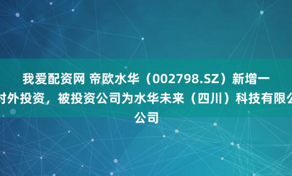 我爱配资网 帝欧水华（002798.SZ）新增一起对外投资，被投资公司为水华未来（四川）科技有限公司