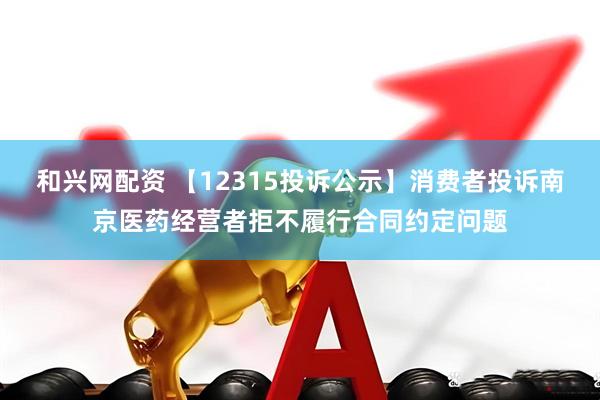 和兴网配资 【12315投诉公示】消费者投诉南京医药经营者拒不履行合同约定问题